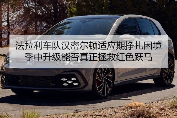 法拉利车队汉密尔顿适应期挣扎困境 季中升级能否真正拯救红色跃马